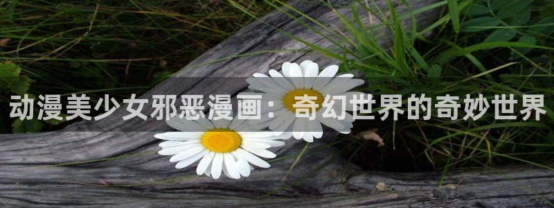 奇漫屋免费漫画漫画大全：动漫美少女邪恶漫画：奇幻世界的奇妙世界