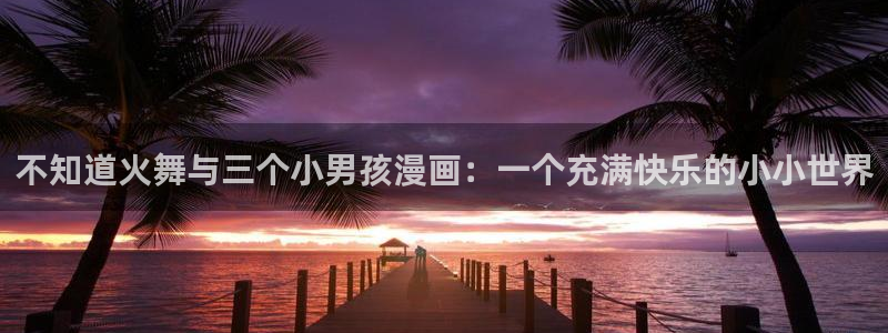 圣墟漫画下拉式奇漫屋：不知道火舞与三个小男孩漫画：一个充满快乐的小小世界